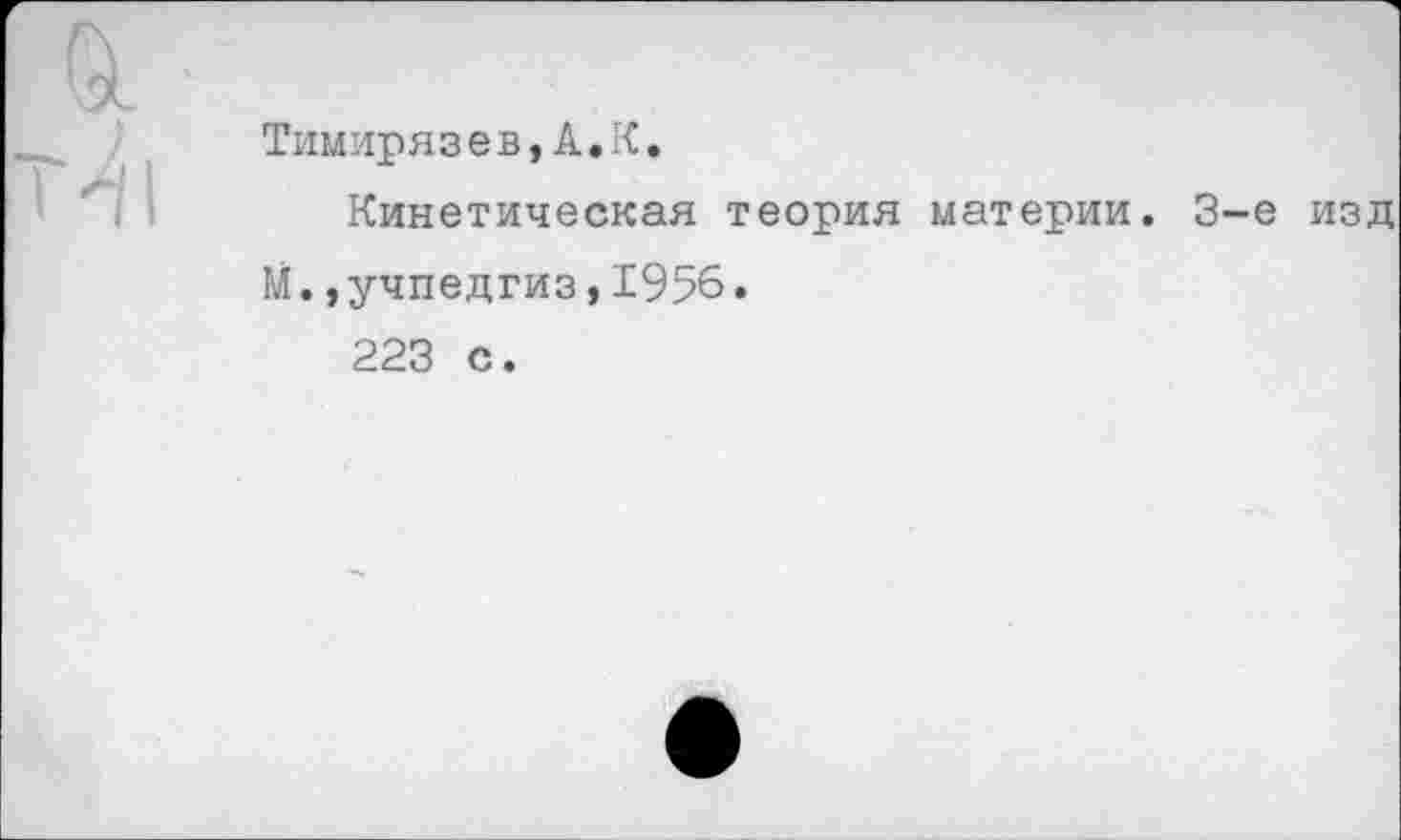 ﻿&
Т^|
Тимирязев, А.:
Кинетическая теория материи. 3-е изд М.»учпедгиз,1956.
223 с.